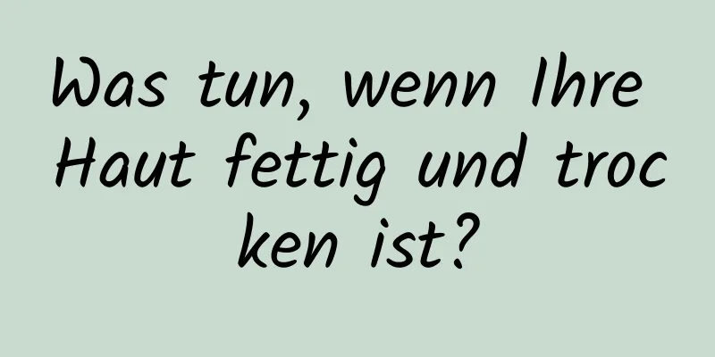Was tun, wenn Ihre Haut fettig und trocken ist?