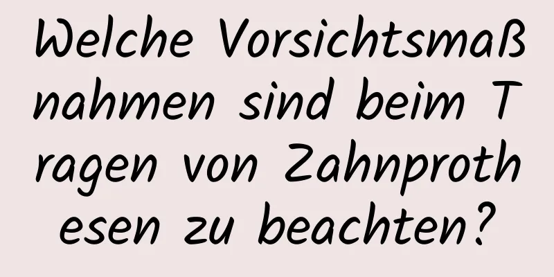 Welche Vorsichtsmaßnahmen sind beim Tragen von Zahnprothesen zu beachten?