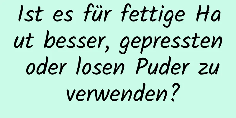 Ist es für fettige Haut besser, gepressten oder losen Puder zu verwenden?