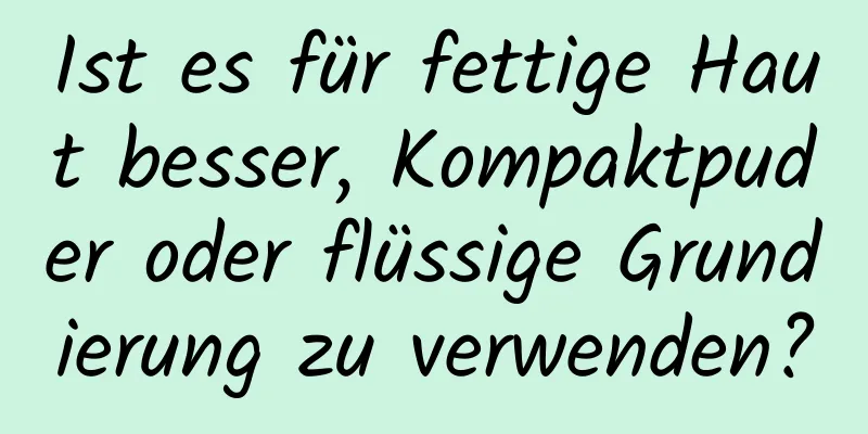 Ist es für fettige Haut besser, Kompaktpuder oder flüssige Grundierung zu verwenden?