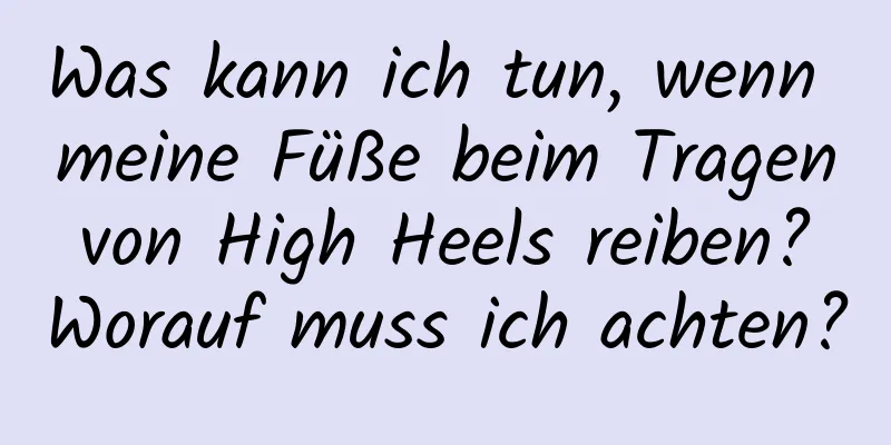 Was kann ich tun, wenn meine Füße beim Tragen von High Heels reiben? Worauf muss ich achten?