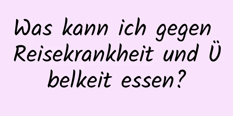 Was kann ich gegen Reisekrankheit und Übelkeit essen?