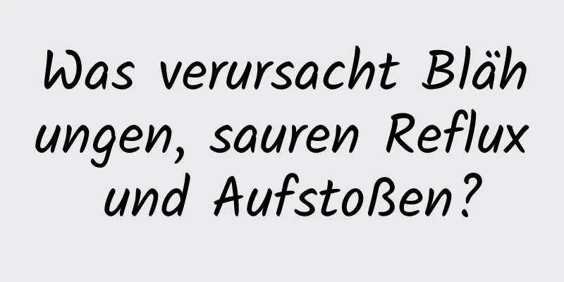Was verursacht Blähungen, sauren Reflux und Aufstoßen?