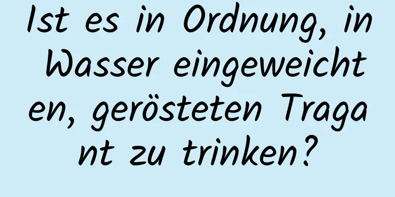 Ist es in Ordnung, in Wasser eingeweichten, gerösteten Tragant zu trinken?