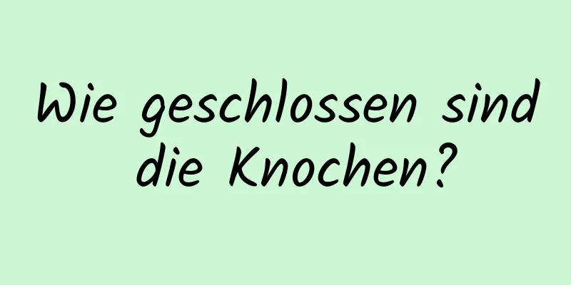Wie geschlossen sind die Knochen?