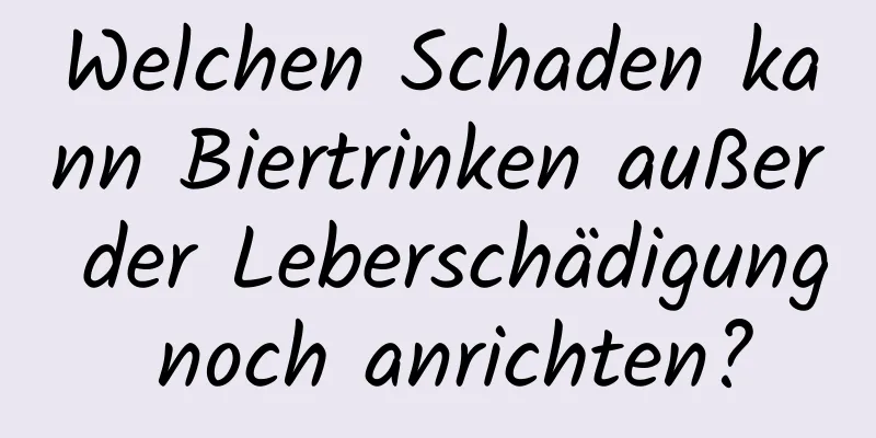 Welchen Schaden kann Biertrinken außer der Leberschädigung noch anrichten?