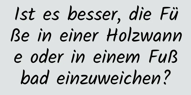 Ist es besser, die Füße in einer Holzwanne oder in einem Fußbad einzuweichen?
