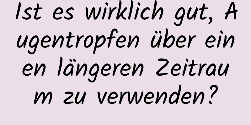 Ist es wirklich gut, Augentropfen über einen längeren Zeitraum zu verwenden?