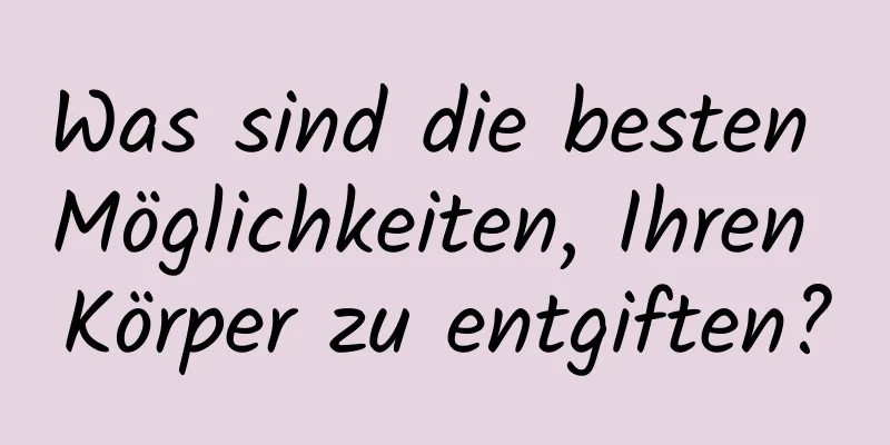 Was sind die besten Möglichkeiten, Ihren Körper zu entgiften?