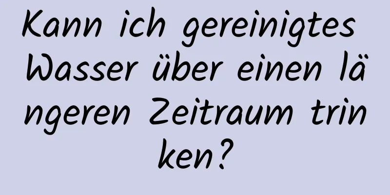Kann ich gereinigtes Wasser über einen längeren Zeitraum trinken?
