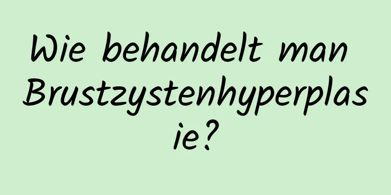 Wie behandelt man Brustzystenhyperplasie?