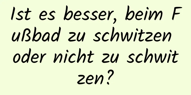 Ist es besser, beim Fußbad zu schwitzen oder nicht zu schwitzen?