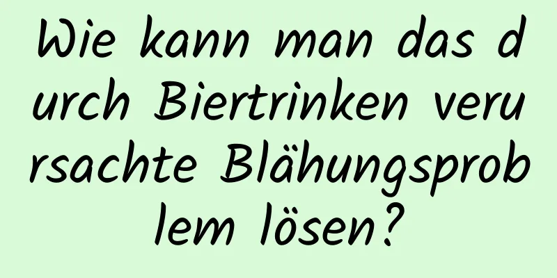 Wie kann man das durch Biertrinken verursachte Blähungsproblem lösen?