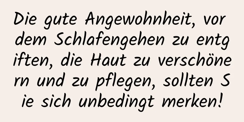 Die gute Angewohnheit, vor dem Schlafengehen zu entgiften, die Haut zu verschönern und zu pflegen, sollten Sie sich unbedingt merken!