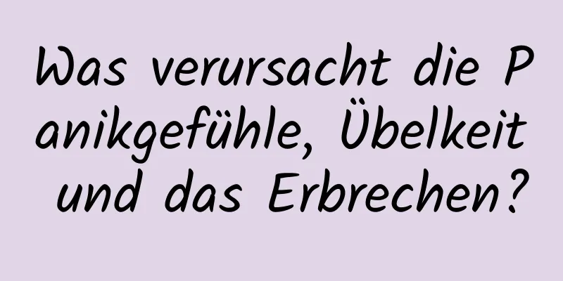 Was verursacht die Panikgefühle, Übelkeit und das Erbrechen?