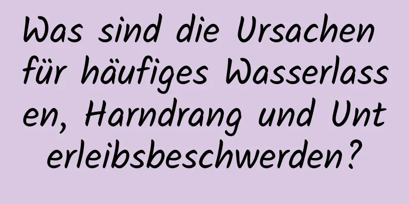 Was sind die Ursachen für häufiges Wasserlassen, Harndrang und Unterleibsbeschwerden?