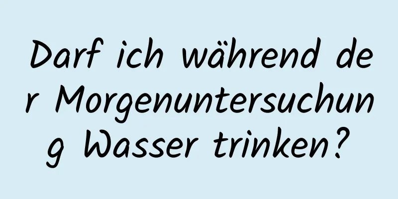 Darf ich während der Morgenuntersuchung Wasser trinken?