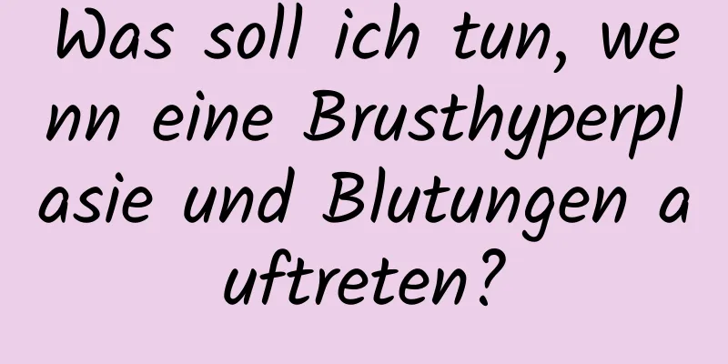 Was soll ich tun, wenn eine Brusthyperplasie und Blutungen auftreten?