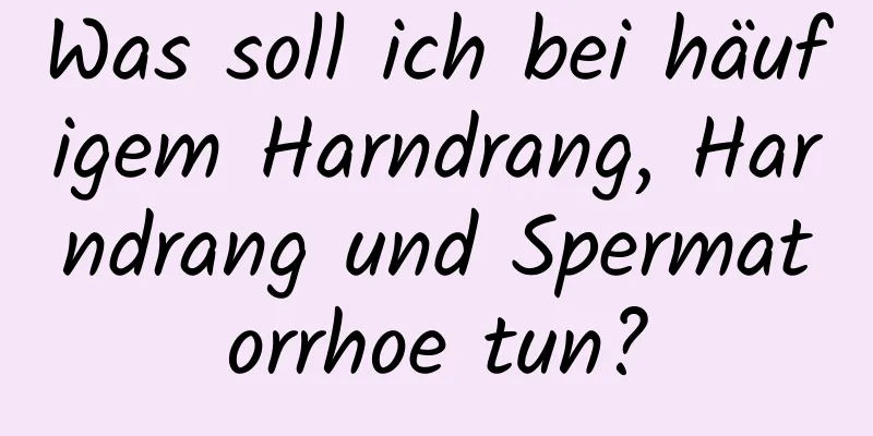 Was soll ich bei häufigem Harndrang, Harndrang und Spermatorrhoe tun?