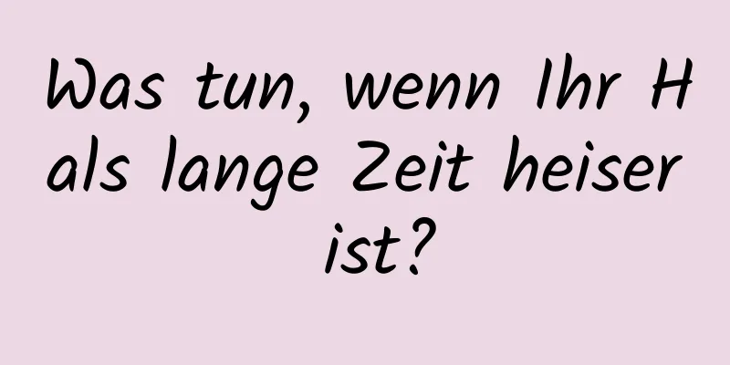 Was tun, wenn Ihr Hals lange Zeit heiser ist?
