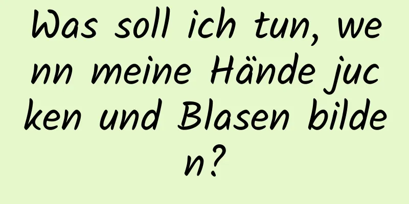 Was soll ich tun, wenn meine Hände jucken und Blasen bilden?