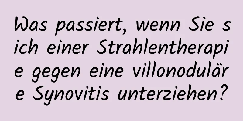Was passiert, wenn Sie sich einer Strahlentherapie gegen eine villonoduläre Synovitis unterziehen?