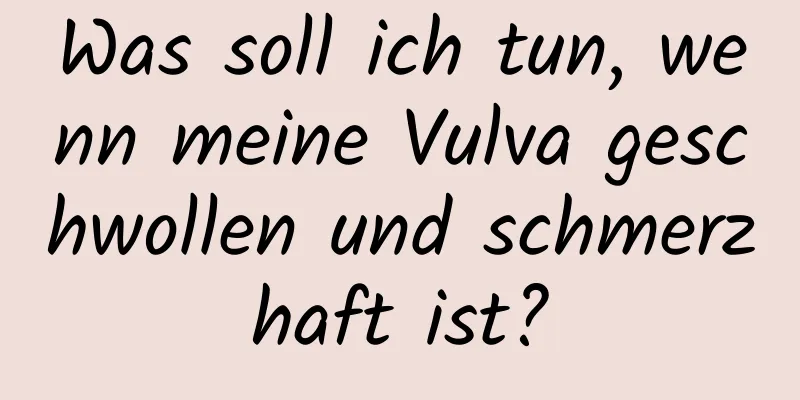 Was soll ich tun, wenn meine Vulva geschwollen und schmerzhaft ist?