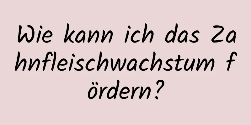 Wie kann ich das Zahnfleischwachstum fördern?