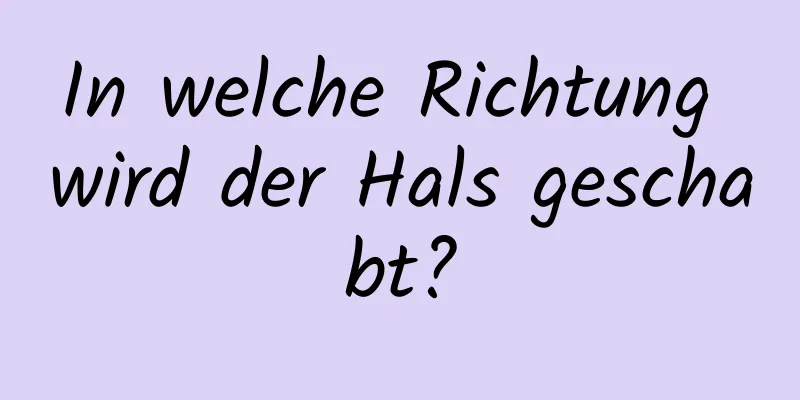 In welche Richtung wird der Hals geschabt?