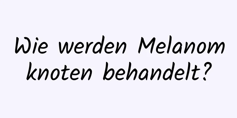 Wie werden Melanomknoten behandelt?