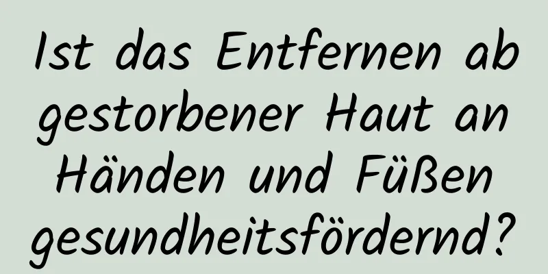 Ist das Entfernen abgestorbener Haut an Händen und Füßen gesundheitsfördernd?