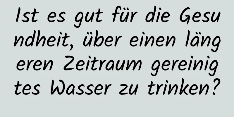 Ist es gut für die Gesundheit, über einen längeren Zeitraum gereinigtes Wasser zu trinken?