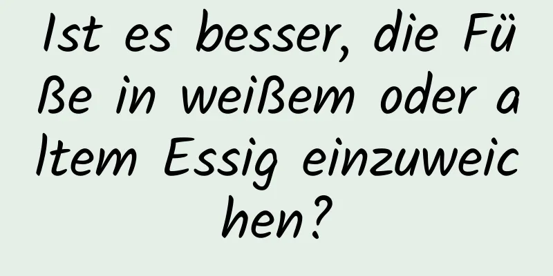 Ist es besser, die Füße in weißem oder altem Essig einzuweichen?