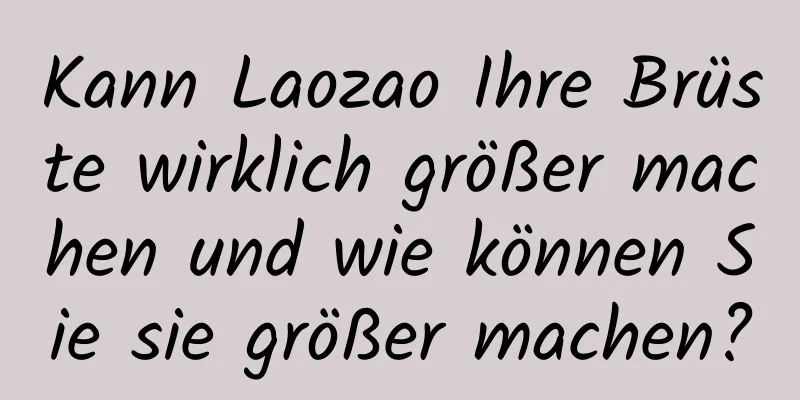 Kann Laozao Ihre Brüste wirklich größer machen und wie können Sie sie größer machen?