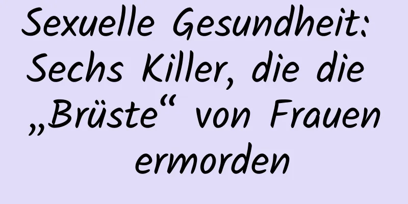 Sexuelle Gesundheit: Sechs Killer, die die „Brüste“ von Frauen ermorden