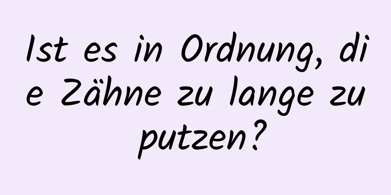 Ist es in Ordnung, die Zähne zu lange zu putzen?