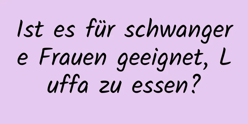 Ist es für schwangere Frauen geeignet, Luffa zu essen?