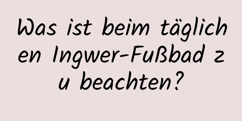 Was ist beim täglichen Ingwer-Fußbad zu beachten?