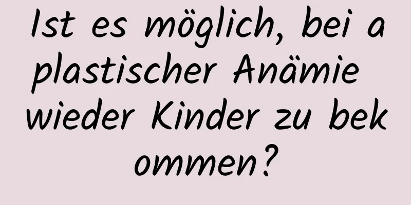 Ist es möglich, bei aplastischer Anämie wieder Kinder zu bekommen?