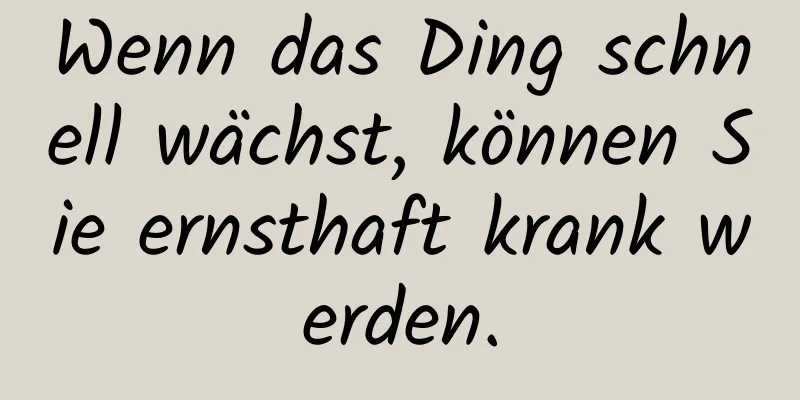 Wenn das Ding schnell wächst, können Sie ernsthaft krank werden.
