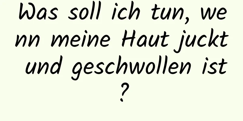 Was soll ich tun, wenn meine Haut juckt und geschwollen ist?