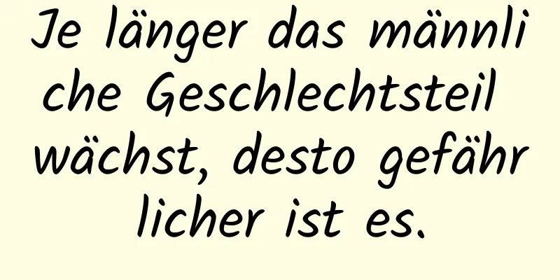 Je länger das männliche Geschlechtsteil wächst, desto gefährlicher ist es.