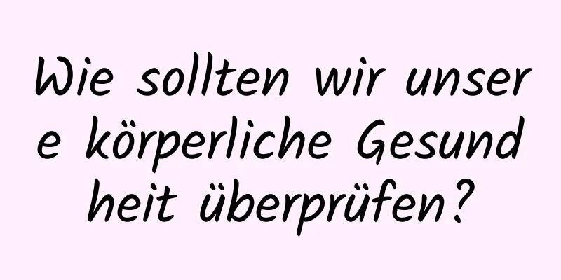 Wie sollten wir unsere körperliche Gesundheit überprüfen?