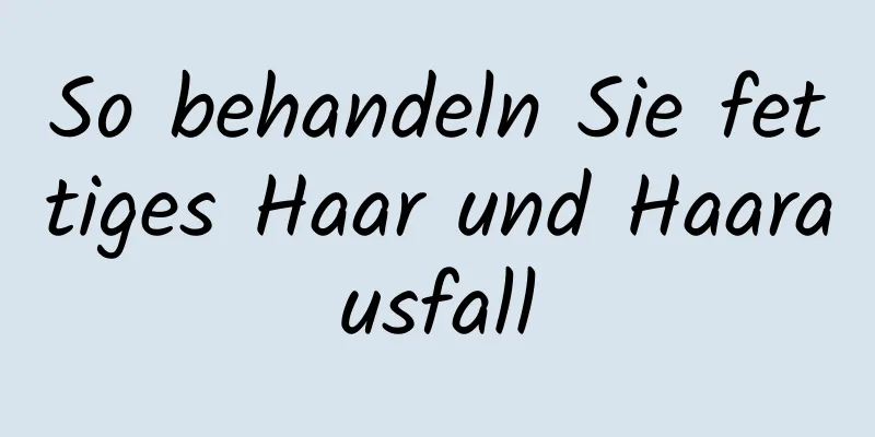 So behandeln Sie fettiges Haar und Haarausfall