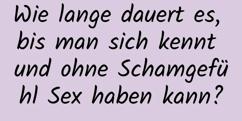 Wie lange dauert es, bis man sich kennt und ohne Schamgefühl Sex haben kann?