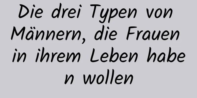 Die drei Typen von Männern, die Frauen in ihrem Leben haben wollen