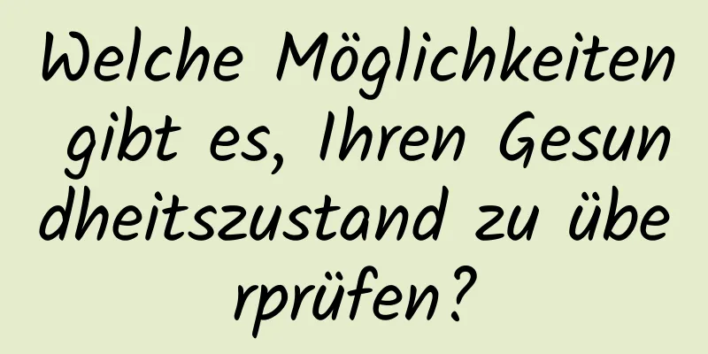 Welche Möglichkeiten gibt es, Ihren Gesundheitszustand zu überprüfen?