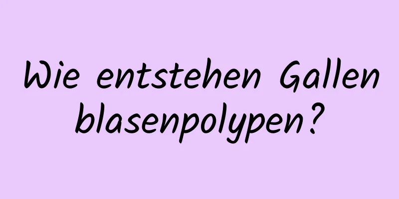 Wie entstehen Gallenblasenpolypen?
