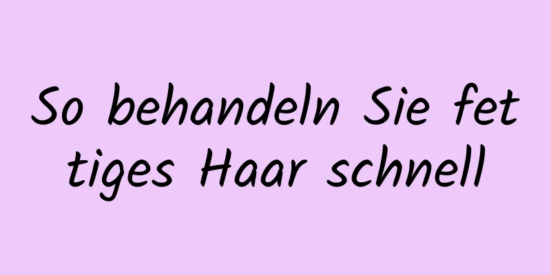 So behandeln Sie fettiges Haar schnell