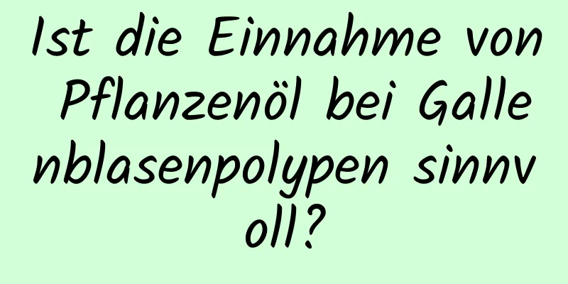 Ist die Einnahme von Pflanzenöl bei Gallenblasenpolypen sinnvoll?